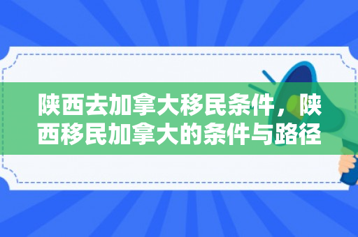 陕西去加拿大移民条件，陕西移民加拿大的条件与路径