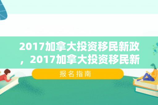2017加拿大投资移民新政，2017加拿大投资移民新政策解读