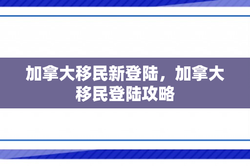 加拿大移民新登陆，加拿大移民登陆攻略