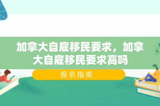 加拿大自雇移民要求，加拿大自雇移民要求高吗