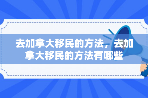 去加拿大移民的方法，去加拿大移民的方法有哪些