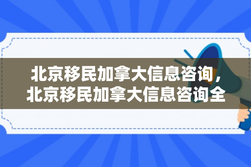 北京移民加拿大信息咨询，北京移民加拿大信息咨询全面解析