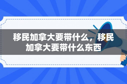移民加拿大要带什么，移民加拿大要带什么东西