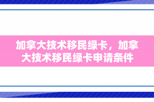 加拿大技术移民绿卡，加拿大技术移民绿卡申请条件