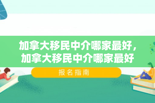 加拿大移民中介哪家最好，加拿大移民中介哪家最好
