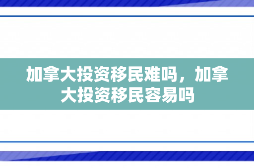 加拿大投资移民难吗，加拿大投资移民容易吗