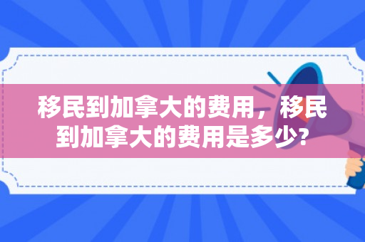 移民到加拿大的费用，移民到加拿大的费用是多少?