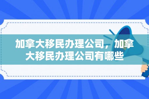 加拿大移民办理公司，加拿大移民办理公司有哪些