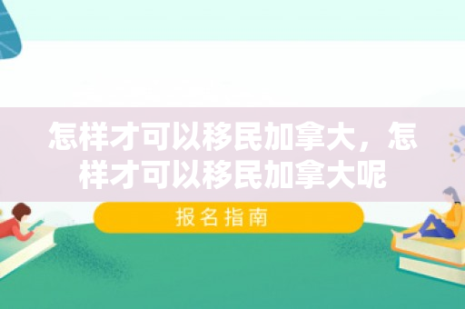 怎样才可以移民加拿大，怎样才可以移民加拿大呢