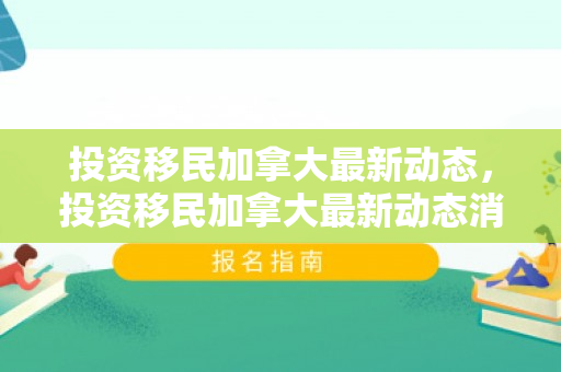 投资移民加拿大最新动态，投资移民加拿大最新动态消息