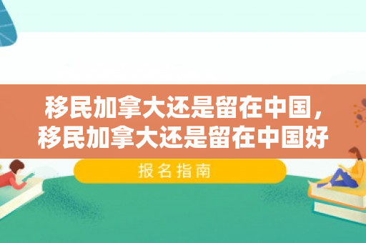 移民加拿大还是留在中国，移民加拿大还是留在中国好呢