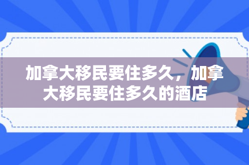 加拿大移民要住多久，加拿大移民要住多久的酒店