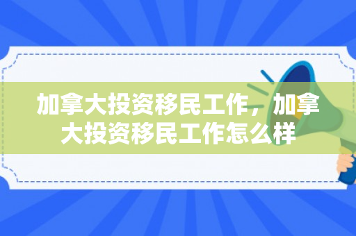 加拿大投资移民工作，加拿大投资移民工作怎么样