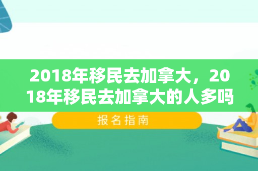 2018年移民去加拿大，2018年移民去加拿大的人多吗