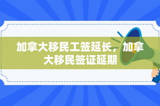 加拿大移民工签延长，加拿大移民签证延期