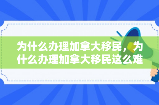 为什么办理加拿大移民，为什么办理加拿大移民这么难