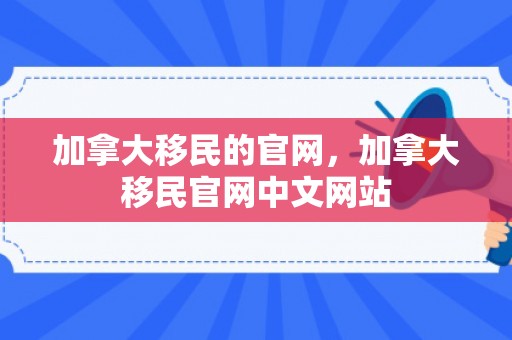 加拿大移民的官网，加拿大移民官网中文网站