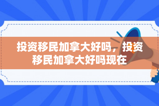 投资移民加拿大好吗，投资移民加拿大好吗现在