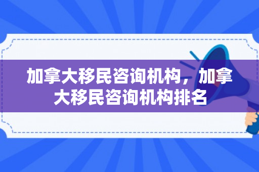 加拿大移民咨询机构，加拿大移民咨询机构排名