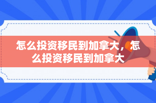 怎么投资移民到加拿大，怎么投资移民到加拿大