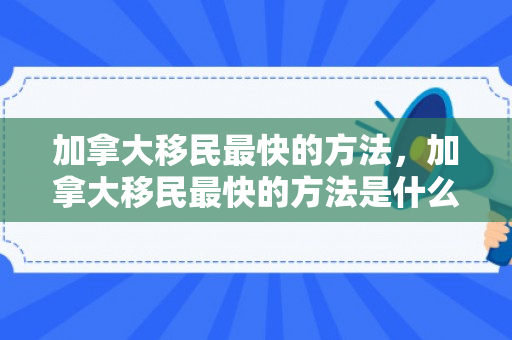 加拿大移民最快的方法，加拿大移民最快的方法是什么