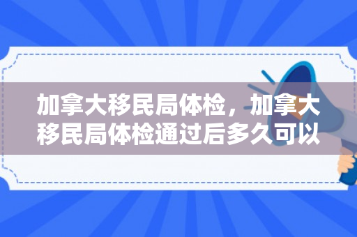 加拿大移民局体检，加拿大移民局体检通过后多久可以拿枫叶卡