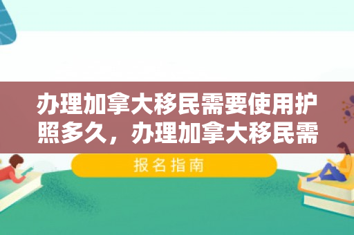 办理加拿大移民需要使用护照多久，办理加拿大移民需要使用护照多久才能拿到