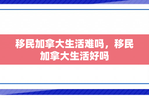 移民加拿大生活难吗，移民加拿大生活好吗