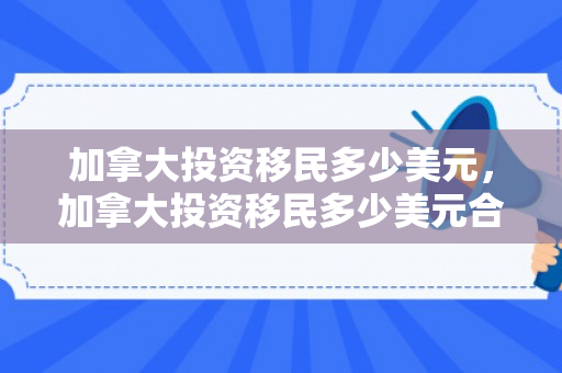 加拿大投资移民多少美元，加拿大投资移民多少美元合适