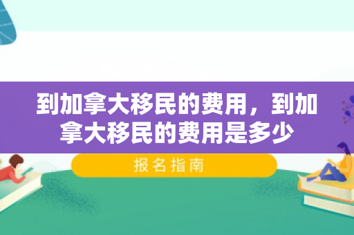 到加拿大移民的费用，到加拿大移民的费用是多少