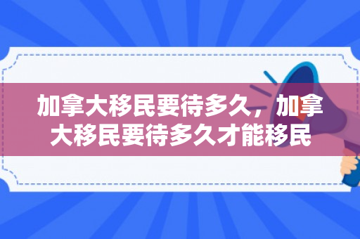 加拿大移民要待多久，加拿大移民要待多久才能移民