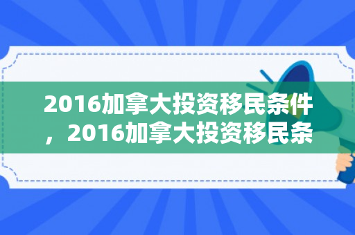 2016加拿大投资移民条件，2016加拿大投资移民条件是什么