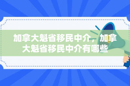 加拿大魁省移民中介，加拿大魁省移民中介有哪些