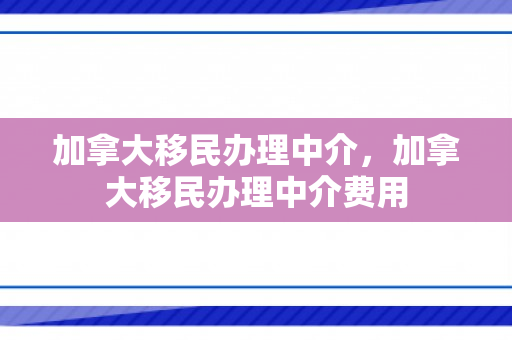 加拿大移民办理中介，加拿大移民办理中介费用