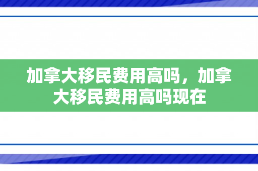 加拿大移民费用高吗，加拿大移民费用高吗现在