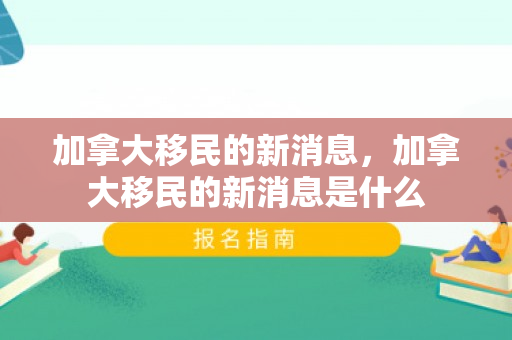 加拿大移民的新消息，加拿大移民的新消息是什么