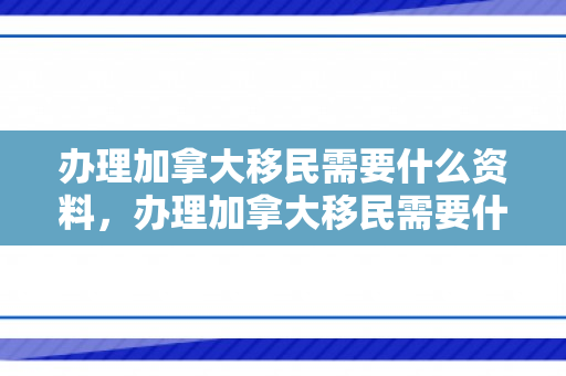 办理加拿大移民需要什么资料，办理加拿大移民需要什么资料和手续