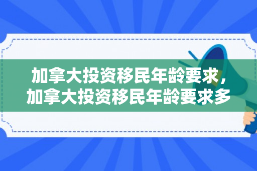 加拿大投资移民年龄要求，加拿大投资移民年龄要求多大