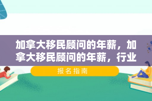 加拿大移民顾问的年薪，加拿大移民顾问的年薪，行业分析与发展趋势