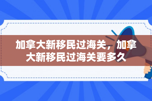 加拿大新移民过海关，加拿大新移民过海关要多久