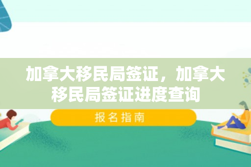 加拿大移民局签证，加拿大移民局签证进度查询