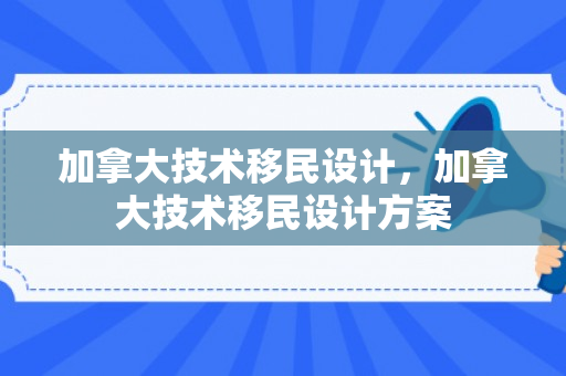 加拿大技术移民设计，加拿大技术移民设计方案
