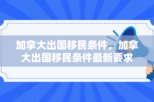 加拿大出国移民条件，加拿大出国移民条件最新要求