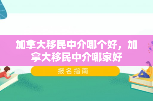 加拿大移民中介哪个好，加拿大移民中介哪家好