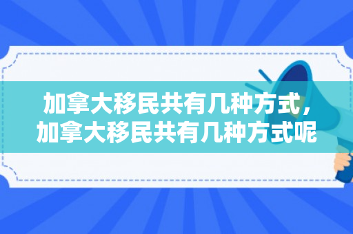 加拿大移民共有几种方式，加拿大移民共有几种方式呢