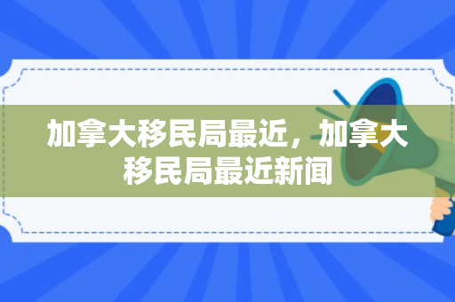 加拿大移民局最近，加拿大移民局最近新闻