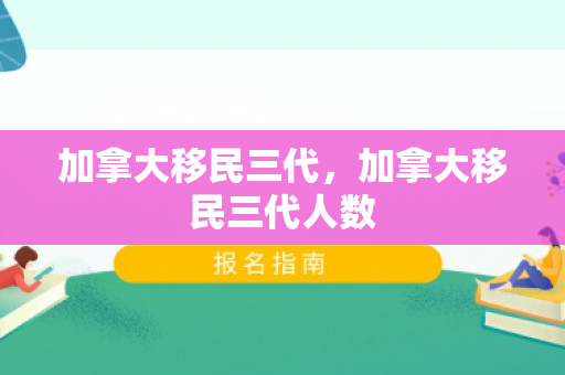 加拿大移民三代，加拿大移民三代人数