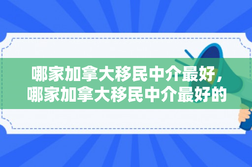 哪家加拿大移民中介最好，哪家加拿大移民中介最好的