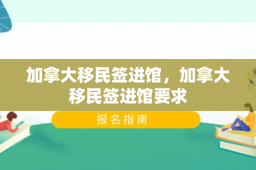 加拿大移民签进馆，加拿大移民签进馆要求
