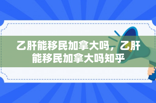 乙肝能移民加拿大吗，乙肝能移民加拿大吗知乎